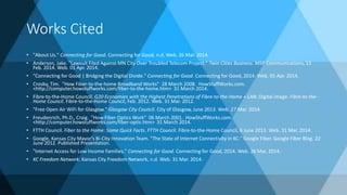 Works Cited
• "About Us." Connecting for Good. Connecting for Good, n.d. Web. 26 Mar. 2014.
• Anderson, Jake. "Lawsuit Filed Against MN City Over Troubled Telecom Project." Twin Cities Business. MSP Communications, 13
Feb. 2014. Web. 01 Apr. 2014.
• "Connecting for Good | Bridging the Digital Divide." Connecting for Good. Connecting for Good, 2014. Web. 01 Apr. 2014.
• Crosby, Tim. "How Fiber-to-the-home Broadband Works" 28 March 2008. HowStuffWorks.com.
<http://computer.howstuffworks.com/fiber-to-the-home.htm> 31 March 2014.
• Fibre-to-the-Home Council. G20 Economies with the Highest Penetrations of Fibre-to-the-Home + LAN. Digital image. Fibre-to-the-
Home Council. Fibre-to-the-Home Council, Feb. 2012. Web. 31 Mar. 2012.
• "Free Open Air WiFi for Glasgow." Glasgow City Council. City of Glasgow, June 2013. Web. 27 Mar. 2014.
• Freudenrich, Ph.D., Craig. "How Fiber Optics Work" 06 March 2001. HowStuffWorks.com.
<http://computer.howstuffworks.com/fiber-optic.htm> 31 March 2014.
• FTTH Council. Fiber to the Home: Some Quick Facts. FTTH Council. Fibre-to-the-Home Council, 6 June 2013. Web. 31 Mar. 2014.
• Google, Kansas City Mayor's Bi-City Innovation Team. "The State of Internet Connectivity in KC." Google Fiber. Google Fiber Blog. 22
June 2012. Published Presentation.
• "Internet Access for Low Income Families." Connecting for Good. Connecting for Good, 2014. Web. 26 Mar. 2014.
• KC Freedom Network. Kansas City Freedom Network, n.d. Web. 31 Mar. 2014.
 