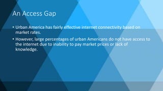An Access Gap
• Urban America has fairly effective internet connectivity based on
market rates.
• However, large percentages of urban Americans do not have access to
the internet due to inability to pay market prices or lack of
knowledge.
 
