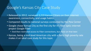Google’s Kansas City Case Study
• Released in 2012, surveyed 3,219 Kansas Citians on their internet
awareness, connectivity, and usage habits.
• Compared results to national surveys conducted by the Pew Center
• Google chose Kansas City as the first city for it’s fiber optic internet
project Google Fiber
• And then restricted access to Fiber connections, but more on that later.
• Kansas, being a mid-level American city with a fairly high poverty rate
makes it an ideal case study for this topic
 