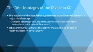 The Disadvantages of the Divide in KC
• The majority of the population agreed that lack of internet access is a
major disadvantage
• A higher percentage of KC residents agreed with this statement than
respondents to the national Pew survey
• Job searching was cited as the activity most affected by lack of
internet access in both surveys
(Google)
 