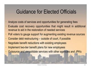 Guidance for Elected Officials
• Analyze costs of services and opportunities for generating fees
• Evaluate cost recovery opportunities that might result in additional
revenue to aid in the restoration of needed services
• Poll voters to gauge support for augmenting existing revenue sources
• Consider debt restructuring – outside of court, if possible
• Negotiate benefit reductions with existing employees
• Implement two-tier benefit plans for new employees
• Outsource and consolidate services with other agencies and JPA‟s
10Robert Tormey
 