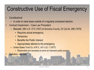 Constructive Use of Fiscal Emergency
• Constitutional
– In order to raise taxes outside of a regularly scheduled election.
• Contract Impairment – Case Law Precedent
– Blaisdell, 290 U.S. 473 (1937) & Sonoma County, 23 Cal.3d. 296 (1979)
• Requires actual emergency
• Temporary
• Benefits the Public Interest
• Appropriately tailored to the emergency
– United States Trust Co. of N.Y., 431 U.S. 1 (1977)
• Reasonable and necessary to serve an important public purpose
• Statutory –AB 506
12David S. Kupetz
 