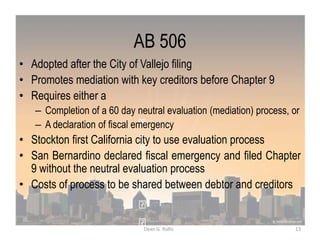 AB 506
• Adopted after the City of Vallejo filing
• Promotes mediation with key creditors before Chapter 9
• Requires either a
– Completion of a 60 day neutral evaluation (mediation) process, or
– A declaration of fiscal emergency
• Stockton first California city to use evaluation process
• San Bernardino declared fiscal emergency and filed Chapter
9 without the neutral evaluation process
• Costs of process to be shared between debtor and creditors
13Dean G. Rallis
 