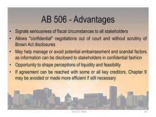 AB 506 - Advantages
• Signals seriousness of fiscal circumstances to all stakeholders
• Allows "confidential" negotiations out of court and without scrutiny of
Brown Act disclosures
• May help manage or avoid potential embarrassment and scandal factors
as information can be disclosed to stakeholders in confidential fashion
• Opportunity to shape perceptions of liquidity and feasibility
• If agreement can be reached with some or all key creditors, Chapter 9
may be avoided or made more efficient if still necessary
14Dean G. Rallis
 