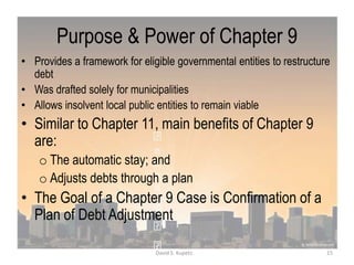 Purpose & Power of Chapter 9
• Provides a framework for eligible governmental entities to restructure
debt
• Was drafted solely for municipalities
• Allows insolvent local public entities to remain viable
• Similar to Chapter 11, main benefits of Chapter 9
are:
o The automatic stay; and
o Adjusts debts through a plan
• The Goal of a Chapter 9 Case is Confirmation of a
Plan of Debt Adjustment
15David S. Kupetz
 
