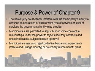 Purpose & Power of Chapter 9
• The bankruptcy court cannot interfere with the municipality's ability to
continue its operations or dictate what type of services or level of
services the governmental entity may provide.
• Municipalities are permitted to adjust burdensome contractual
relationships under the power to reject executory contracts and
unexpired leases, subject to court approval.
• Municipalities may also reject collective bargaining agreements
(Vallejo and Orange County) or potentially retiree benefit plans.
16David S. Kupetz
 