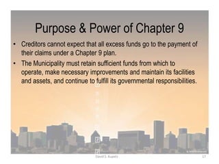 Purpose & Power of Chapter 9
• Creditors cannot expect that all excess funds go to the payment of
their claims under a Chapter 9 plan.
• The Municipality must retain sufficient funds from which to
operate, make necessary improvements and maintain its facilities
and assets, and continue to fulfill its governmental responsibilities.
17David S. Kupetz
 