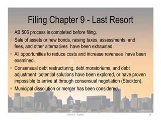 Filing Chapter 9 - Last Resort
 AB 506 process is completed before filing.
 Sale of assets or new bonds, raising taxes, assessments, and
fees, and other alternatives have been exhausted.
 All opportunities to reduce costs and increase revenues have been
examined.
 Consensual debt restructuring, debt moratoriums, and debt
adjustment potential solutions have been explored, or have proven
impossible to arrive at through consensual negotiation (Stockton).
 Municipal dissolution or merger has been considered.
18David S. Kupetz
 