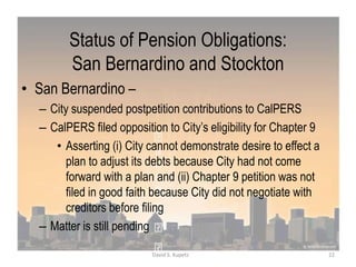 Status of Pension Obligations:
San Bernardino and Stockton
• San Bernardino –
– City suspended postpetition contributions to CalPERS
– CalPERS filed opposition to City‟s eligibility for Chapter 9
• Asserting (i) City cannot demonstrate desire to effect a
plan to adjust its debts because City had not come
forward with a plan and (ii) Chapter 9 petition was not
filed in good faith because City did not negotiate with
creditors before filing
– Matter is still pending
22David S. Kupetz
 