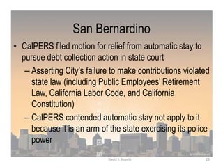 San Bernardino
• CalPERS filed motion for relief from automatic stay to
pursue debt collection action in state court
– Asserting City‟s failure to make contributions violated
state law (including Public Employees‟ Retirement
Law, California Labor Code, and California
Constitution)
– CalPERS contended automatic stay not apply to it
because it is an arm of the state exercising its police
power
23David S. Kupetz
 