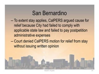 San Bernardino
– To extent stay applies, CalPERS argued cause for
relief because City had failed to comply with
applicable state law and failed to pay postpetition
administrative expenses
– Court denied CalPERS motion for relief from stay
without issuing written opinion
24David S. Kupetz
 