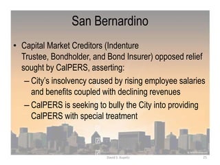 San Bernardino
• Capital Market Creditors (Indenture
Trustee, Bondholder, and Bond Insurer) opposed relief
sought by CalPERS, asserting:
– City‟s insolvency caused by rising employee salaries
and benefits coupled with declining revenues
– CalPERS is seeking to bully the City into providing
CalPERS with special treatment
25David S. Kupetz
 