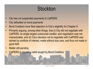 Stockton
• City has not suspended payments to CalPERS
• City defaulted on bond payments
• Bond Creditors have filed objection to City‟s eligibility for Chapter 9
• Primarily arguing, among other things, that (i) City did not negotiate with
CalPERS, its single largest unsecured creditor, and negotiation was not
impracticable, and (ii) City‟s decision not to negotiate with CalPERS was
tainted by conflicts of interest, made without due care, and thus not made in
good faith
• Matter still pending
• CalPERS is opposing relief sought by Bond Creditors
26David S. Kupetz
 