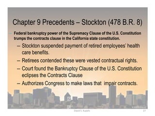 Chapter 9 Precedents – Stockton (478 B.R. 8)
– Federal bankruptcy power of the Supremacy Clause of the U.S. Constitution
trumps the contracts clause in the California state constitution.
– Stockton suspended payment of retired employees‟ health
care benefits.
– Retirees contended these were vested contractual rights.
– Court found the Bankruptcy Clause of the U.S. Constitution
eclipses the Contracts Clause
– Authorizes Congress to make laws that impair contracts.
27David S. Kupetz
 