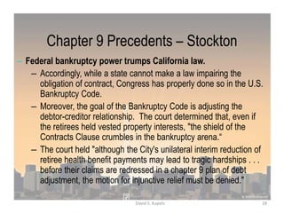 Chapter 9 Precedents – Stockton
– Federal bankruptcy power trumps California law.
– Accordingly, while a state cannot make a law impairing the
obligation of contract, Congress has properly done so in the U.S.
Bankruptcy Code.
– Moreover, the goal of the Bankruptcy Code is adjusting the
debtor-creditor relationship. The court determined that, even if
the retirees held vested property interests, "the shield of the
Contracts Clause crumbles in the bankruptcy arena.“
– The court held "although the City's unilateral interim reduction of
retiree health benefit payments may lead to tragic hardships . . .
before their claims are redressed in a chapter 9 plan of debt
adjustment, the motion for injunctive relief must be denied."
28David S. Kupetz
 