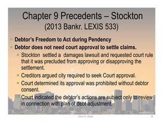 Chapter 9 Precedents – Stockton
(2013 Bankr. LEXIS 533)
 Debtor’s Freedom to Act during Pendency
 Debtor does not need court approval to settle claims.
 Stockton settled a damages lawsuit and requested court rule
that it was precluded from approving or disapproving the
settlement.
 Creditors argued city required to seek Court approval.
 Court determined its approval was prohibited without debtor
consent.
 Court indicated the debtor‟s actions are subject only to review
in connection with plan of debt adjustment.
29Dean G. Rallis
 