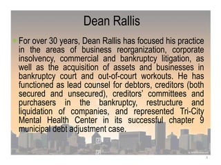 Dean Rallis
 For over 30 years, Dean Rallis has focused his practice
in the areas of business reorganization, corporate
insolvency, commercial and bankruptcy litigation, as
well as the acquisition of assets and businesses in
bankruptcy court and out-of-court workouts. He has
functioned as lead counsel for debtors, creditors (both
secured and unsecured), creditors‟ committees and
purchasers in the bankruptcy, restructure and
liquidation of companies, and represented Tri-City
Mental Health Center in its successful chapter 9
municipal debt adjustment case.
3
 