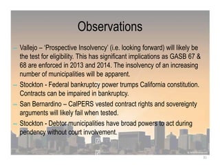 Observations
– Vallejo – „Prospective Insolvency‟ (i.e. looking forward) will likely be
the test for eligibility. This has significant implications as GASB 67 &
68 are enforced in 2013 and 2014. The insolvency of an increasing
number of municipalities will be apparent.
– Stockton - Federal bankruptcy power trumps California constitution.
Contracts can be impaired in bankruptcy.
– San Bernardino – CalPERS vested contract rights and sovereignty
arguments will likely fail when tested.
– Stockton - Debtor municipalities have broad powers to act during
pendency without court involvement.
31
 