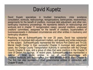 David Kupetz
 David Kupetz specializes in troubled transactions, crisis avoidance
consultation, workouts, restructurings, reorganizations, bankruptcies, receiverships,
assignments for the benefit of creditors, municipal debt adjustment, and other non-
bankruptcy insolvency proceedings. He represents debtors (in restructurings and
workouts and in chapter 11 reorganization cases), secured creditors, unsecured
creditors' committees, assignees for the benefit of creditors, buyers/sellers of
businesses/assets in distressed circumstances and other entities in insolvency and
bankruptcy situations.
 Practicing law at SulmeyerKupetz for over 25 years, David has substantial
experience in municipal debt adjustment matters, and speaks and writes extensively
on the subject. SulmeyerKupetz represented the Ventura Port District and Tri-City
Mental Health Center in their successful Chapter 9 municipal debt adjustment
cases, the Orange County Transportation Authority in connection with the Orange
County Chapter 9 case, and a group of cities that were creditors in the Chapter 9
case of Desert Hot Springs. In recent years, SulmeyerKupetz has represented a
number of local public entities in out of court negotiations with
creditors, workouts, and restructurings that have allowed them to avoid Chapter 9.
The firm has also represented other governmental entities in connection with
Chapter 9 cases.
4
 