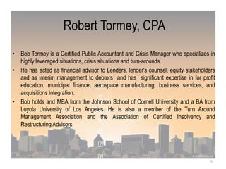 Robert Tormey, CPA
• Bob Tormey is a Certified Public Accountant and Crisis Manager who specializes in
highly leveraged situations, crisis situations and turn-arounds.
• He has acted as financial advisor to Lenders, lender's counsel, equity stakeholders
and as interim management to debtors and has significant expertise in for profit
education, municipal finance, aerospace manufacturing, business services, and
acquisitions integration.
• Bob holds and MBA from the Johnson School of Cornell University and a BA from
Loyola University of Los Angeles. He is also a member of the Turn Around
Management Association and the Association of Certified Insolvency and
Restructuring Advisors.
5
 