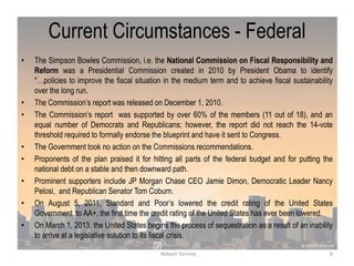 Current Circumstances - Federal
• The Simpson Bowles Commission, i.e. the National Commission on Fiscal Responsibility and
Reform was a Presidential Commission created in 2010 by President Obama to identify
"…policies to improve the fiscal situation in the medium term and to achieve fiscal sustainability
over the long run.
• The Commission‟s report was released on December 1, 2010.
• The Commission‟s report was supported by over 60% of the members (11 out of 18), and an
equal number of Democrats and Republicans; however, the report did not reach the 14-vote
threshold required to formally endorse the blueprint and have it sent to Congress.
• The Government took no action on the Commissions recommendations.
• Proponents of the plan praised it for hitting all parts of the federal budget and for putting the
national debt on a stable and then downward path.
• Prominent supporters include JP Morgan Chase CEO Jamie Dimon, Democratic Leader Nancy
Pelosi, and Republican Senator Tom Coburn.
• On August 5, 2011, Standard and Poor‟s lowered the credit rating of the United States
Government to AA+, the first time the credit rating of the United States has ever been lowered.
• On March 1, 2013, the United States begins the process of sequestration as a result of an inability
to arrive at a legislative solution to its fiscal crisis.
6Robert Tormey
 