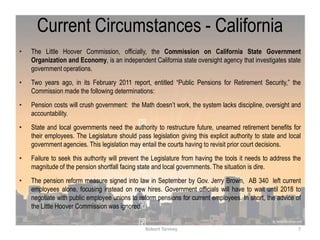 Current Circumstances - California
• The Little Hoover Commission, officially, the Commission on California State Government
Organization and Economy, is an independent California state oversight agency that investigates state
government operations.
• Two years ago, in its February 2011 report, entitled “Public Pensions for Retirement Security,” the
Commission made the following determinations:
• Pension costs will crush government: the Math doesn‟t work, the system lacks discipline, oversight and
accountability.
• State and local governments need the authority to restructure future, unearned retirement benefits for
their employees. The Legislature should pass legislation giving this explicit authority to state and local
government agencies. This legislation may entail the courts having to revisit prior court decisions.
• Failure to seek this authority will prevent the Legislature from having the tools it needs to address the
magnitude of the pension shortfall facing state and local governments. The situation is dire.
• The pension reform measure signed into law in September by Gov. Jerry Brown, AB 340 left current
employees alone, focusing instead on new hires. Government officials will have to wait until 2018 to
negotiate with public employee unions to reform pensions for current employees. In short, the advice of
the Little Hoover Commission was ignored.
7Robert Tormey
 
