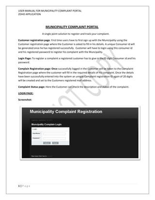 USER MANUAL FOR MUNICIPALITY COMPLAINT PORTAL
ZOHO APPLICATION



                        MUNICIPALITY COMPLAINT PORTAL
                     A single point solution to register and track your complaint.

Customer registration page: First time users have to first sign up with the Municipality using the
Customer registration page where the Customer is asked to fill in his details. A unique Consumer id will
be generated once he has registered successfully. Customer will have to login using this consumer id
and his registered password to register his complaint with the Muncipality.

Login Page: To register a complaint a registered customer has to give in the20 digit Consumer id and his
password.

Complain Registration page: Once successfully logged in the Customer will be taken to the Complaint
Registration page where the customer will fill in the required details of his complaint. Once the details
have been successfully entered into the system an unique Complaint registration ID again of 20 digits
will be created and set to the Customers registered mail address.

Complaint Status page: Here the Customer can check the description and status of the complaint.

LOGIN PAGE:

Screenshot:




1|Page
 