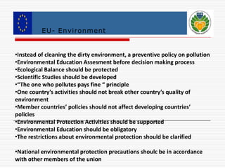 EU- Environment 
•Instead of cleaning the dirty environment, a preventive policy on pollution 
•Environmental Education Assesment before decision making process 
•Ecological Balance should be protected 
•Scientific Studies should be developed 
•“The one who pollutes pays fine “ principle 
•One country’s activities should not break other country’s quality of 
environment 
•Member countries’ policies should not affect developing countries’ 
policies 
•Environmental Protection Activities should be supported 
•Environmental Education should be obligatory 
•The restrictions about environmental protection should be clarified 
•National environmental protection precautions shoulc be in accordance 
with other members of the union 
 