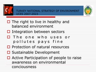 TURKEY NATIONAL STRATEGY OF ENVIRONMENT 
UCES 2007-2023 
 The right to live in healthy and 
balanced environment 
 Integration between sectors 
 T h e o n e w h o u s e s o r 
p o l l u t e s p a y s f i n e 
 Protection of natural resources 
 Sustainable Development 
 Active Participation of people to raise 
awareness on environmental 
conciousness 
 
