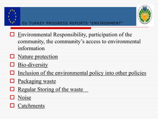 EU TURKE Y PROGRESS RE PORTS “ ENVI RONMENT ” 
 Environmental Responsibility, participation of the 
community, the community’s access to environmental 
information 
 Nature protection 
 Bio-diversity 
 Inclusion of the environmental policy into other policies 
 Packaging waste 
 Regular Storing of the waste 
 Noise 
 Catchments 
 