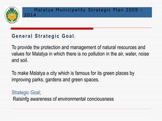 Malatya Municipal i ty Strategic Plan 2009 - 
2014 
Gene r a l St r a t egi c Goa l ; 
To provide the protection and management of natural resources and 
values for Malatya in which there is no pollution in the air, water, noise 
and soil. 
To make Malatya a city which is famous for its green places by 
improving parks, gardens and green spaces. 
Strategic Goal; 
Raisinfg awareness of environmental conciousness 
 