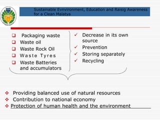 Sustainable Evnvironment, Education and Raisig Awareness 
for a Clean Malatya 
 Packaging waste 
 Waste oil 
 Waste Rock Oil 
 Wa s t e T y r e s 
 Waste Batteries 
and accumulators 
 Decrease in its own 
source 
 Prevention 
 Storing separately 
 Recycling 
 Providing balanced use of natural resources 
 Contribution to national economy 
 Protection of human health and the environment 
 