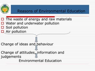 Reasons of Environmental Education 
 The waste of energy and raw materials 
 Water and underwater pollution 
 Soil pollution 
 Air pollution 
Change of ideas and behaviour 
Change of attitudes, information and 
judgements 
Environmental Education 
 