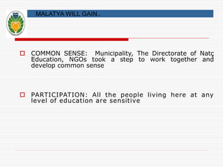 MALATYA WILL GAIN.. 
 COMMON SENSE: Municipality, The Directorate of Natç 
Education, NGOs took a step to work together and 
develop common sense 
 PARTICIPATION: All the people living here at any 
level of education are sensitive 
 