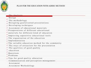 PLAN FOR THE EDUCATION WITH ADDIE METHOD 
 
 
 
 
 
 
 
 
 
 
 
 
 
 
 
 
 
 
 
T h e A n a l y s i s 
D e s i g n 
T h e me t h o d o l o g y 
D e s i g n i n g g o a l o r i e n t e d p r e s e n t a t i o n s 
D e v e l o p i n g t e c h n i q u e s 
A s s e s m e n t o f e d u c a t i o n a l m a t e r i a l s 
P r e a p a r a t i o n s o f d i f f e r e n t e d u c a t i o n a l 
m a t e r i a l s f o r d i f f e r e n t k i n d o f e d u c a t i o n 
I m p r o v i n g s u p o o r t i v e e d u c a t i o n a l t o o l s 
T h e o r g a n i z a t i o n o f t h e e d u c a t i o n 
I m p l e m e n t a t i o n 
T h e s u i t a b l e e d u c a t i o n m e t h o d f o r t h e c o m m u n i t y 
T h e w a y s o f a t t r a c t i o n f o r t h e p r e s e n t a t i o n 
T h e q u a l i t i e s o f g o o d q u a l i t y 
e d u c a t i o n 
Q u e s t i o n s 
P r o b l e m s 
T i p s f o r g o o d q u a l i t y e d u c a t i o n 
C o m m u n i c a t i o n a n d p e r c e p t i o n m a n a g e m e n t 
A s s e s m e n t 
A s s e s m e n t Me t h o d o l o g y 
 