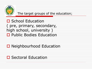The target groups of the education; 
 School Education 
( pre, primary, secondary, 
high school, university ) 
 Public Bodies Education 
 Neighbourhood Education 
 Sectoral Education 
 