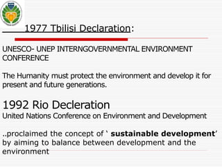 1977 Tbilisi Declaration: 
UNESCO- UNEP INTERNGOVERNMENTAL ENVIRONMENT 
CONFERENCE 
The Humanitymust protect the environment and develop it for 
present and future generations. 
1992 Rio Decleration 
United Nations Conference on Environment and Development 
..proclaimed the concept of ‘ sustainable development’ 
by aiming to balance between development and the 
environment 
 