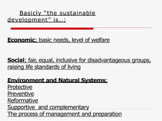 Basicly “the sustainable 
development” is..; 
Economic; basic needs, level of welfare 
Social; fair, equal, inclusive for disadvantageous groups, 
raising life standards of living 
Environment and Natural Systems; 
Protective 
Preventive 
Reformative 
Supportive and complementary 
The process of management and preparation 
 