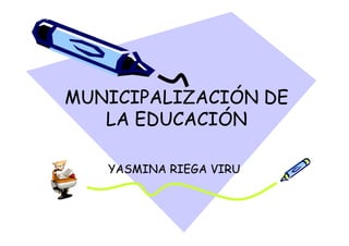 MUNICIPALIZACIÓN DE
   LA EDUCACIÓN

   YASMINA RIEGA VIRU
 