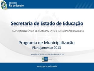 Secretaria de Estado de Educação
SUPERINTENDÊNCIA DE PLANEJAMENTO E INTEGRAÇÃO DAS REDES



    Programa de Municipalização
               Planejamento 2013
              Audiência Pública – 18 de abril de 2012.
 