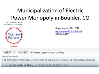 Municipalization of Electric
Power Monopoly in Boulder, CO
                Roger Koenig 11/12/12
                rogerkoenig@comcast.net
                303-443-4133
 