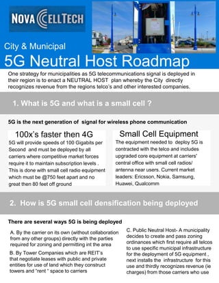 City & Municipal
5G Neutral Host Roadmap
One strategy for municipalities as 5G telecommunications signal is deployed in
their region is to enact a NEUTRAL HOST plan whereby the City directly
recognizes revenue from the regions telco’s and other interested companies.
1. What is 5G and what is a small cell ?
5G is the next generation of signal for wireless phone communication
100x’s faster then 4G
5G will provide speeds of 100 Gigabits per
Second and must be deployed by all
carriers where competitive market forces
require it to maintain subscription levels .
This is done with small cell radio equipment
which must be @750 feet apart and no
great then 80 feet off ground
Small Cell Equipment
The equipment needed to deploy 5G is
contracted with the telco and includes
upgraded core equipment at carriers'
central office with small cell radios/
antenna near users. Current market
leaders: Ericsson, Nokia, Samsung,
Huawei, Qualcomm
2. How is 5G small cell densification being deployed
There are several ways 5G is being deployed
A. By the carrier on its own (without collaboration
from any other groups) directly with the parties
required for zoning and permitting int the area
B. By Tower Companies which are REIT’s
that negotiate leases with public and private
entities for use of land which they construct
towers and “rent “ space to carriers
C. Public Neutral Host- A municipality
decides to create and pass zoning
ordinances which first require all telcos
to use specific municipal infrastructure
for the deployment of 5G equipment ,
next installs the infrastructure for this
use and thirdly recognizes revenue (ie
charges) from those carriers who use
 
