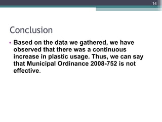 Conclusion Based on the data we gathered, we have observed that there was a continuous increase in plastic usage. Thus, we can say that Municipal Ordinance 2008-752 is not effective . 