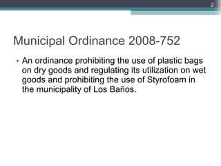 Municipal Ordinance 2008-752 An ordinance prohibiting the use of plastic bags on dry goods and regulating its utilization on wet goods and prohibiting the use of Styrofoam in the municipality of Los Baños.  