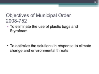 Objectives of Municipal Order 2008-752 To eliminate the use of plastic bags and Styrofoam To optimize the solutions in response to climate change and environmental threats 