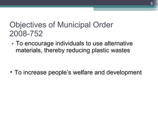 Objectives of Municipal Order 2008-752 To encourage individuals to use alternative materials, thereby reducing plastic wastes To increase people’s welfare and development 