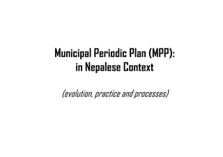 Municipal Periodic Plan (MPP):
in Nepalese Context
(evolution, practice and processes)
 