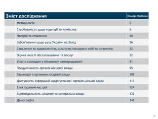4
Зміст дослідження Номер сторінки
Методологія 5
Стурбованість щодо корупції та кумівства 6
Настрої та ставлення 18
Забов’язання щодо руху України на Захід 26
Схвалення та задоволеність дільністю посадових осіб та інститутів 32
Оцінка якості обслуговування та послуг 52
Участь громадян у місцевому самоврядуванні 81
Продуктивність органів місцевої влади 95
Взаємодія з органами місцевої влади 108
Доступність інформації щодо установ і органів міської влади 113
Електоральні настрої 124
Відповідальність місцевої та центральна влади 132
Демографія 146
 