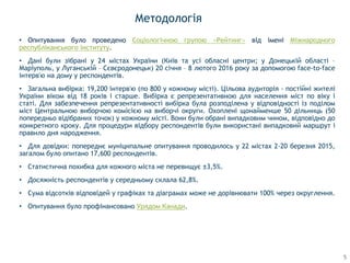 Методологія
• Опитування було проведено Соціологічною групою «Рейтинг» від імені Міжнародного
республіканського інституту.
• Дані були зібрані у 24 містах України (Київ та усі обласні центри; у Донецькій області –
Маріуполь, у Луганській – Сєвєродонецьк) 20 січня – 8 лютого 2016 року за допомогою face-to-face
інтерв'ю на дому у респондентів.
• Загальна вибірка: 19,200 інтерв'ю (по 800 у кожному місті). Цільова аудиторія - постійні жителі
України віком від 18 років і старше. Вибірка є репрезентативною для населення міст по віку і
статі. Для забезпечення репрезентативності вибірка була розподілена у відповідності із поділом
міст Центральною виборчою комісією на виборчі округи. Охоплені щонайменше 50 дільниць (50
попередньо відібраних точок) у кожному місті. Вони були обрані випадковим чином, відповідно до
конкретного кроку. Для процедури відбору респондентів були використані випадковий маршрут і
правило дня народження.
• Для довідки: попереднє муніципальне опитування проводилось у 22 містах 2-20 березня 2015,
загалом було опитано 17,600 респондентів.
• Статистична похибка для кожного міста не перевищує ±3,5%.
• Досяжність респондентів у середньому склала 62,8%.
• Сума відсотків відповідей у графіках та діаграмах може не дорівнювати 100% через округлення.
• Опитування було профінансовано Урядом Канади.
5
 