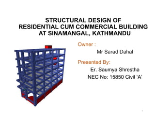 STRUCTURAL DESIGN OF
RESIDENTIAL CUM COMMERCIAL BUILDING
AT SINAMANGAL, KATHMANDU
1
Presented By:
Er. Saumya Shrestha
NEC No: 15850 Civil ‘A’
Owner :
Mr Sarad Dahal
 